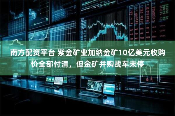南方配资平台 紫金矿业加纳金矿10亿美元收购价全部付清，但金矿并购战车未停