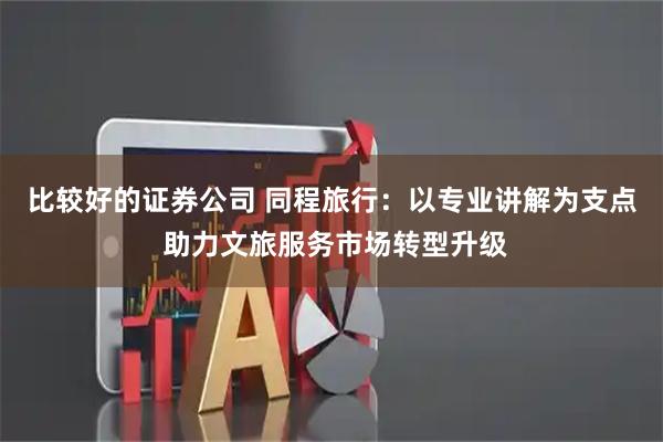 比较好的证券公司 同程旅行：以专业讲解为支点 助力文旅服务市场转型升级