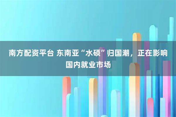 南方配资平台 东南亚“水硕”归国潮，正在影响国内就业市场