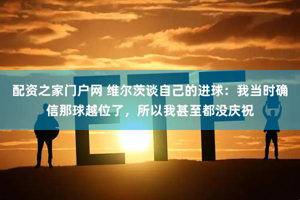 配资之家门户网 维尔茨谈自己的进球：我当时确信那球越位了，所以我甚至都没庆祝