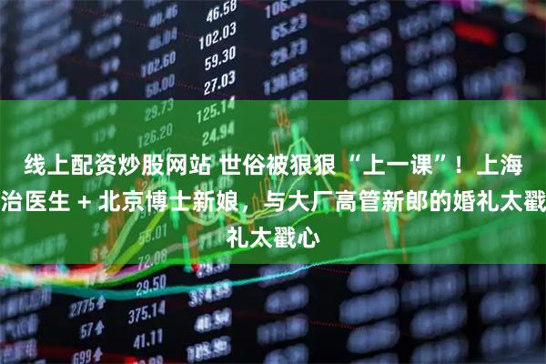 线上配资炒股网站 世俗被狠狠 “上一课”！上海主治医生 + 北京博士新娘，与大厂高管新郎的婚礼太戳心