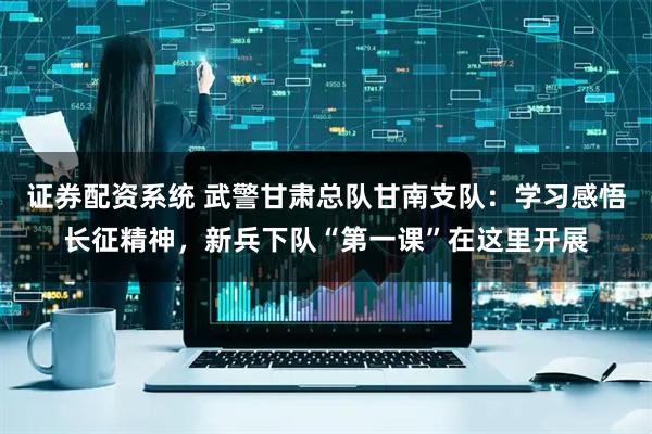 证券配资系统 武警甘肃总队甘南支队：学习感悟长征精神，新兵下队“第一课”在这里开展