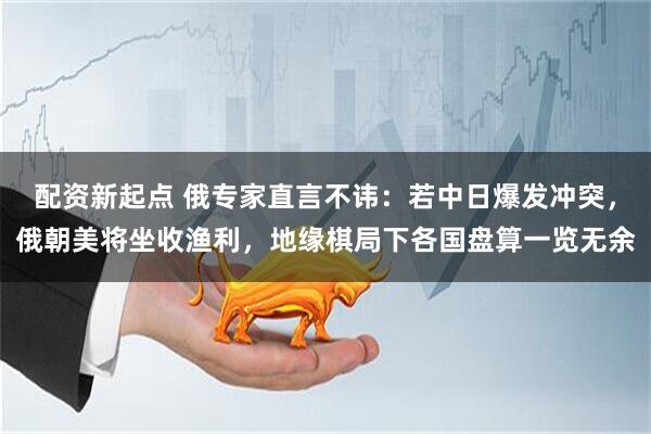 配资新起点 俄专家直言不讳：若中日爆发冲突，俄朝美将坐收渔利，地缘棋局下各国盘算一览无余