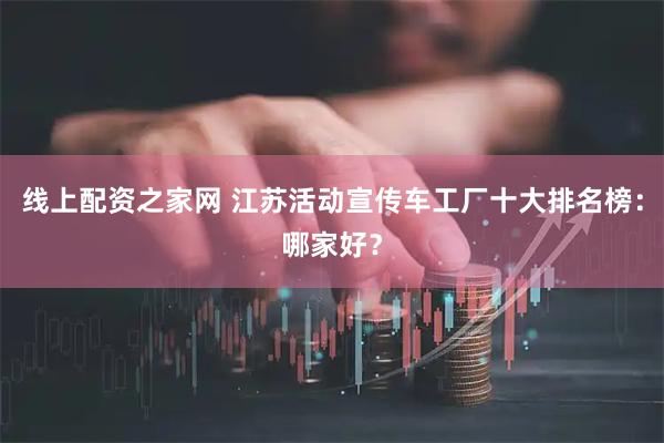 线上配资之家网 江苏活动宣传车工厂十大排名榜：哪家好？