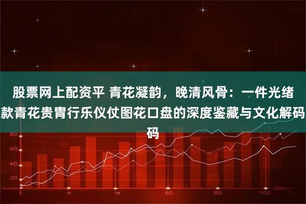 股票网上配资平 青花凝韵，晚清风骨：一件光绪款青花贵胄行乐仪仗图花口盘的深度鉴藏与文化解码