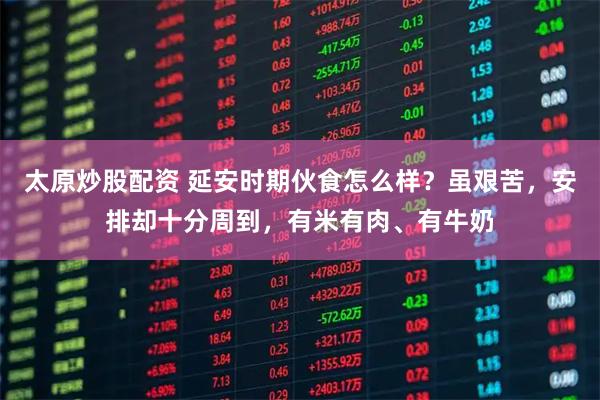 太原炒股配资 延安时期伙食怎么样？虽艰苦，安排却十分周到，有米有肉、有牛奶