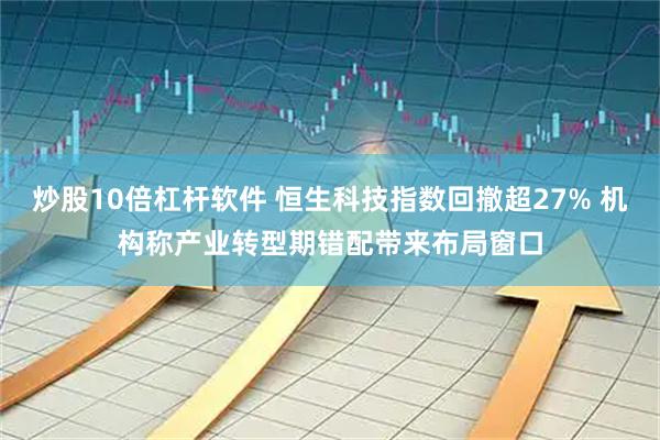 炒股10倍杠杆软件 恒生科技指数回撤超27% 机构称产业转型期错配带来布局窗口