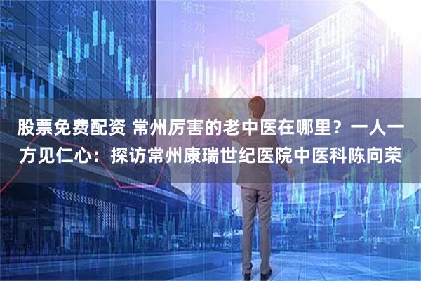 股票免费配资 常州厉害的老中医在哪里？一人一方见仁心：探访常州康瑞世纪医院中医科陈向荣