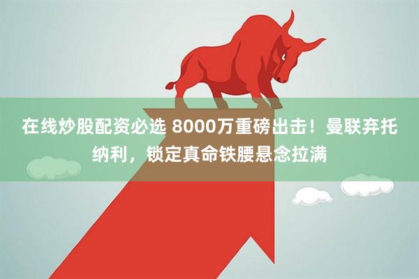 在线炒股配资必选 8000万重磅出击！曼联弃托纳利，锁定真命铁腰悬念拉满