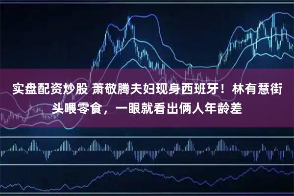 实盘配资炒股 萧敬腾夫妇现身西班牙！林有慧街头喂零食，一眼就看出俩人年龄差