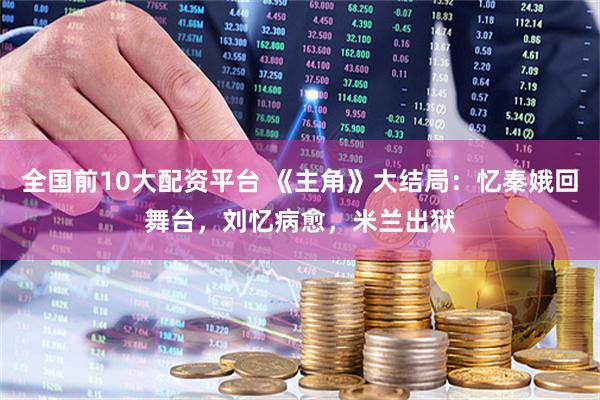 全国前10大配资平台 《主角》大结局：忆秦娥回舞台，刘忆病愈，米兰出狱