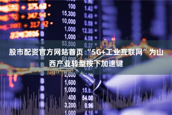 股市配资官方网站首页 “5G+工业互联网”为山西产业转型按下加速键