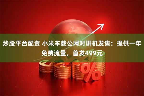 炒股平台配资 小米车载公网对讲机发售：提供一年免费流量，首发499元