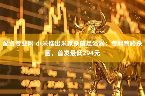 配资专业网 小米推出米家杀菌足浴器：专利管路杀菌，首发最低294元