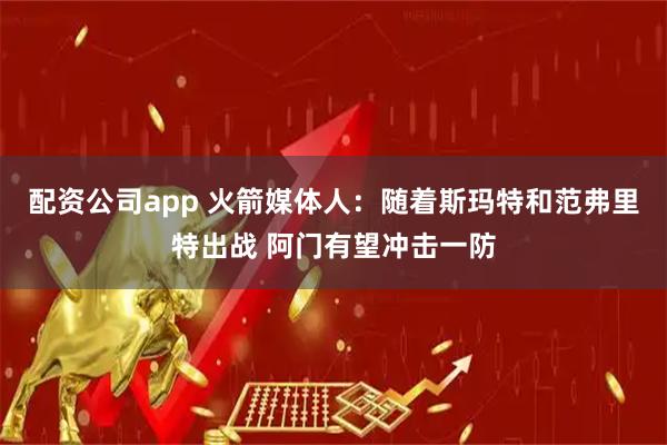 配资公司app 火箭媒体人：随着斯玛特和范弗里特出战 阿门有望冲击一防